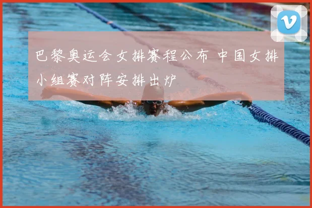 巴黎奥运会女排赛程公布 中国女排小组赛对阵安排出炉