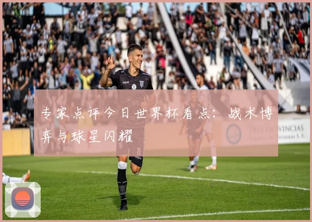 专家点评今日世界杯看点:战术博弈与球星闪耀