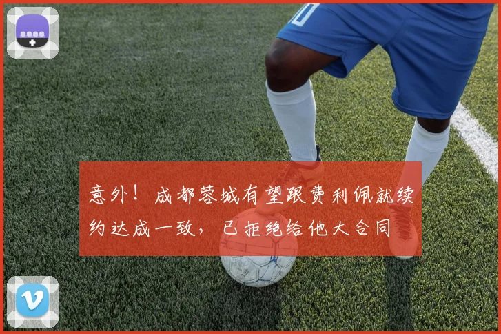 意外!成都蓉城有望跟费利佩就续约达成一致,已拒绝给他大合同