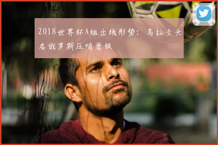 2018世界杯A组出线形势:乌拉圭头名俄罗斯压哨晋级