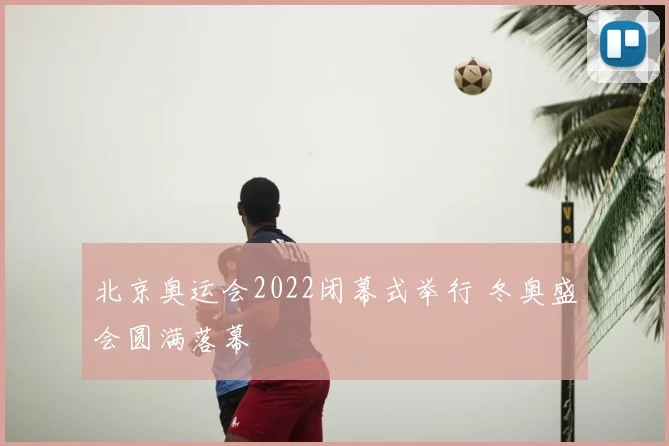北京奥运会2022闭幕式举行 冬奥盛会圆满落幕